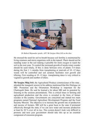 Dr Bahrul Majumdar speaks, APC Mr Sergius Minz,IAS on the dias

He stressed the need for soil to breath because soil fertility is maintained by
living creatures and micro organisms with in the topsoil. There should not be
standing water in the soil making it possible for more oxygen to reach the
soil in the root zone. To control the increased growth of weeds rotary weeder
should be used timely. If this is done between rows of plants 3-4 times
during the first 1 ½ months from transplanting at intervals of 10 -12 days
weeds will be controlled and soil aeration facilitates root growth and
tillering. First weeding at 10 -12 days transplanting dates is very critical to
vegetative growth and number of tillers.

Mr Sergius Minj IAS, the Agricultural Produce commissioner of the state ,
attended the inaugural session in his address mentioned that this Dialogue on
SRI- Promotion and the Orientation Workshop is important for the
Chattisgarh State. He said he learned a lot about SRI and its potential by
listening to the sessions presentations. This is critical times in farming and
agricultural production and the crisis is revealed in the form of farmer
suicides in the country. Governments are concerned and started two main
programs named National Agriculture Development Program and the Food
Security Mission. The objective is to increase the growth rate of production
and income of farmers. SRI will be a great boon to the state if promoted
effectively through the state; if we can save water and increase production
at least by 20 % over all in rice. This system doesn’t look very difficult to
promote and next year government should take this up as an essential
component of extension program.
 