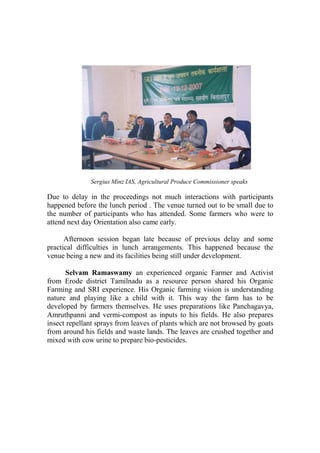 Sergius Minz IAS, Agricultural Produce Commissioner speaks

Due to delay in the proceedings not much interactions with participants
happened before the lunch period . The venue turned out to be small due to
the number of participants who has attended. Some farmers who were to
attend next day Orientation also came early.

      Afternoon session began late because of previous delay and some
practical difficulties in lunch arrangements. This happened because the
venue being a new and its facilities being still under development.

       Selvam Ramaswamy an experienced organic Farmer and Activist
from Erode district Tamilnadu as a resource person shared his Organic
Farming and SRI experience. His Organic farming vision is understanding
nature and playing like a child with it. This way the farm has to be
developed by farmers themselves. He uses preparations like Panchagavya,
Amruthpanni and vermi-compost as inputs to his fields. He also prepares
insect repellant sprays from leaves of plants which are not browsed by goats
from around his fields and waste lands. The leaves are crushed together and
mixed with cow urine to prepare bio-pesticides.
 