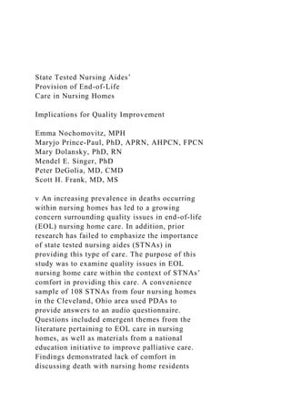 State Tested Nursing Aides’
Provision of End-of-Life
Care in Nursing Homes
Implications for Quality Improvement
Emma Nochomovitz, MPH
Maryjo Prince-Paul, PhD, APRN, AHPCN, FPCN
Mary Dolansky, PhD, RN
Mendel E. Singer, PhD
Peter DeGolia, MD, CMD
Scott H. Frank, MD, MS
v An increasing prevalence in deaths occurring
within nursing homes has led to a growing
concern surrounding quality issues in end-of-life
(EOL) nursing home care. In addition, prior
research has failed to emphasize the importance
of state tested nursing aides (STNAs) in
providing this type of care. The purpose of this
study was to examine quality issues in EOL
nursing home care within the context of STNAs’
comfort in providing this care. A convenience
sample of 108 STNAs from four nursing homes
in the Cleveland, Ohio area used PDAs to
provide answers to an audio questionnaire.
Questions included emergent themes from the
literature pertaining to EOL care in nursing
homes, as well as materials from a national
education initiative to improve palliative care.
Findings demonstrated lack of comfort in
discussing death with nursing home residents
 