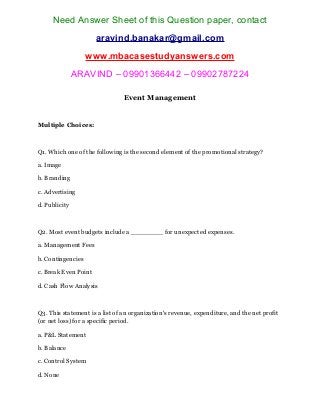 Need Answer Sheet of this Question paper, contact
aravind.banakar@gmail.com
www.mbacasestudyanswers.com
ARAVIND – 09901366442 – 09902787224
Event Management
Multiple Choices:
Q1. Which one of the following is the second element of the promotional strategy?
a. Image
b. Branding
c. Advertising
d. Publicity
Q2. Most event budgets include a ________ for unexpected expenses.
a. Management Fees
b. Contingencies
c. Break Even Point
d. Cash Flow Analysis
Q3. This statement is a list of an organization’s revenue, expenditure, and the net profit
(or net loss) for a specific period.
a. P&L Statement
b. Balance
c. Control System
d. None
 