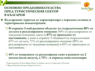 ОСНОВНИ ПРЕДИЗВИКАТЕЛСТВА  ПРЕД ТУРИСТИЧЕСКИЯ СЕКТОР  В БЪЛГАРИЯ Българският туризъм се характеризира с изразена сезонна и териториална концентрация : В първите 5 най-развити области *  са съсредоточени 80% от леглата и реализираните нощувки  (94% от реализираните от чужденци нощувки), както и  87% от приходите от настаняване , а само в  първите  5 общини **  са съсредоточени 67% от леглата, 71% от реализираните нощувки (89% от реализираните от чужденци нощувки) и 81% от приходите от настаняване.  44% от нощувките са реализирани само в рамките на 2 месеца (юли-август), а 73% - в периода юни-септември .  *  Черноморските области Варна, Бургас и Добрич, както и София-град и Пловдив **  Варна ,  Несебър ,  Балчик ,  София и Созопол . 