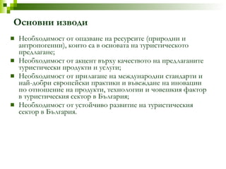 Основни изводи Необходимост от опазване на ресурсите (природни и антропогенни), които са в основата на туристическото предлагане; Необходимост от акцент върху качеството на предлаганите туристически продукти и услуги; Необходимост от прилагане на международни стандарти и най-добри европейски практики и въвеждане на иновации по отношение на продукти, технологии и   човешкия   фактор в туристическия сектор в България; Необходимост от устойчиво развитие на туристическия сектор в България. 