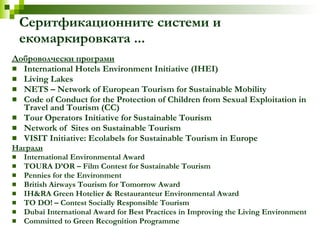Серитфикационните системи и екомаркировката ... Доброволчески програми International Hotels Environment Initiative (IHEI) Living Lakes NETS – Network of European Tourism for Sustainable Mobility Code of Conduct for the Protection of Children from Sexual Exploitation in Travel and Tourism (CC) Tour Operators Initiative for Sustainable Tourism Network of  Sites on Sustainable Tourism VISIT Initiative: Ecolabels for Sustainable Tourism in Europe Награди International Environmental Award  TOURA D’OR – Film Contest for Sustainable Tourism Pennies for the Environment  British Airways Tourism for Tomorrow Award IH&RA Green Hotelier & Restauranteur Environmental Award TO DO! – Contest Socially Responsible Tourism Dubai International Award for Best Practices in Improving the Living Environment  Committed to Green Recognition Programme 
