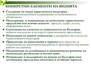 КОНКРЕТНИ ЕЛЕМЕНТИ НА ВИЗИЯТА Създаване на силна туристическа индустрия  –конкурентноспособна и допринасяща за икономиката и обществото; Поддържане  и повишаване на качествено туристическо предлагане във всички аспекти  - продукт, кадри, услуги, информация, опит; Съчетаване на елементи от уникалността на България , нейното наследство и култура в туристическото предлагане; Използване на новите технологии  и употребата им в полза на туристическата индустрия; Привличане на инвестиции в туризма  като средство за подпомагане на икономическия растеж и просперитет във всички райони на страната; Подпомагане на устойчивото и икономическо развитие на национално, регионално и местно ниво ; Изграждане и поддържане на имидж на България като дестинация, предлагаща качествен и устойчив туризъм. 