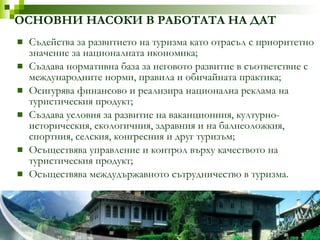 ОСНОВНИ НАСОКИ В РАБОТАТА НА ДАТ Съдейства за развитието на туризма като отрасъл с приоритетно значение за националната икономика; Създава нормативна база за неговото развитие в съответствие с международните норми, правила и обичайната практика; Осигурява финансово и реализира национална реклама на туристическия продукт; Създава условия за развитие на ваканционния, културно-историческия, екологичния, здравния и на балнеоложкия, спортния, селския, конгресния и друг туризъм; Осъществява управление и контрол върху качеството на туристическия продукт; Осъществява междудържавното сътрудничество в туризма. 