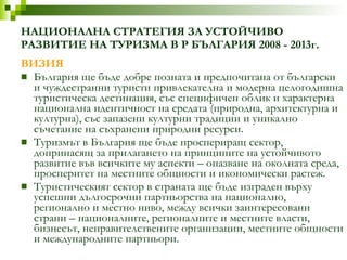 НАЦИОНАЛНА СТРАТЕГИЯ ЗА УСТОЙЧИВО РАЗВИТИЕ НА ТУРИЗМА В Р БЪЛГАРИЯ 2008 - 2013г. ВИЗИЯ България ще бъде добре позната и предпочитана от български и чуждестранни туристи привлекателна и модерна целогодишна туристическа дестинация, със специфичен облик и характерна национална идентичност на средата   (природна, архитектурна и културна), със запазени културни традиции и уникално   съчетание на съхранени природни ресурси. Туризмът в България ще бъде проспериращ сектор, допринасящ за прилагането на принципите на устойчивото развитие във всичките му аспекти – опазване на околната среда, просперитет на местните общности и икономически растеж. Туристическият сектор в страната ще бъде изграден върху успешни дългосрочни партньорства на национално, регионално и местно ниво, между всички   заинтересовани страни – националните, регионалните и местните власти, бизнесът,   неправителствените организации, местните общности и международните партньори. 