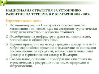 НАЦИОНАЛНА СТРАТЕГИЯ ЗА УСТОЙЧИВО РАЗВИТИЕ НА ТУРИЗМА В Р БЪЛГАРИЯ 2008 - 2013г. Стратегически   цели: 1. Позициониране на България като туристическа дестинация в по-висок клас на световния туристически пазар като качество и добавена стойност. 2. Подобряване на инфраструктурата на национално, регионално и общинско   ниво. 3. Eдинно прилагане на международни стандарти и най-добри европейски практики и въвеждане на иновации по отношение на продукти, технологии и   човешкия   фактор в туристическия сектор в България. 4. Съхраняване, опазване и подобряване качествата на туристическите ресурси, в това число природни и антропогенни. 