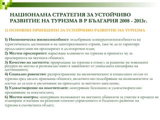 НАЦИОНАЛНА СТРАТЕГИЯ ЗА УСТОЙЧИВО РАЗВИТИЕ НА ТУРИЗМА В Р БЪЛГАРИЯ 2008 - 2013г. 12 ОСНОВНИ ПРИНЦИПИ ЗА УСТОЙЧИВО РАЗВИТИЕ НА ТУРИЗМА 1) Икономическа жизнеспособност : подобряване конкурентноспособността на туристическата дестинация и на заинтересованите страни, така че да се гарантира продължителния им просперитет в дългосрочен план; 2) Местен просперитет:  нарастване влиянието на туризма и приносът му за просперитета на местната общност; 3) Качество на заетостта : превръщане на туризма в стимул за развитие на човешките  ресурси на местно и регионално ниво в зависимост от уникалната специфика на дестинациите; 4) Социално равенство : разпространение на икономическите и социалните ползи от туризма сред цялата приемаща общност, включително подобряване на възможностите за достъп до услуги и увеличаване на приходите за местното население; 5) Удовлетворение на посетителите : осигуряване безопасно и удовлетворително преживяване за посетителите; 6) Местен контрол : осигуряване възможност на местните общности за участие в процеса на планиране и вземане на решения относно управлението и бъдещото развитие на туризма в съответната област; 