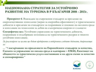 Приоритет 6 . Въвеждане на съвременни стандарти за прилагане на енергоспестяващи технологии (мерки за енергийна ефективност) в туристическите дейности и прилагане на стандартите за съхраняване и опазване на околната среда и използване на технологии за добив на електрическа енергия от слънцето: Специфична цел : Устойчиво управление на туристическите дейности, съхраняване и подобряване потенциала на туристическите ресурси и тяхното устойчиво използване. За реализиране на целта ще бъдат предприети и подкрепяни следните дейности, допринасящи за: .... “•  насърчаване на прилагането на Европейските стандарти за качество, Схемата за управление по околна среда и одитиране – EMAS, Екоетикет на общността за туристическа услуга настаняване и на други схеми за качество и екомаркировка .” НАЦИОНАЛНА СТРАТЕГИЯ ЗА УСТОЙЧИВО РАЗВИТИЕ НА ТУРИЗМА В Р БЪЛГАРИЯ 2008 - 2013г. 