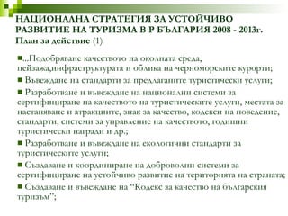 ...Подобряване качеството на околната среда, пейзажа,инфраструктурата и облика на черноморските курорти; Въвеждане на стандарти за предлаганите туристически услуги; Разработване и въвеждане на национални системи за сертифициране на качеството на туристическите услуги, местата за настаняване и атракциите, знак за качество, кодекси на поведение, стандарти, системи за управление на качеството, годишни туристически награди и др.; Разработване и въвеждане на екологични стандарти за туристическите услуги; Създаване и координиране на доброволни системи за сертифициране на устойчиво развитие на територията на страната; Създаване и въвеждане на “Кодекс за качество на българския туризъм”; НАЦИОНАЛНА СТРАТЕГИЯ ЗА УСТОЙЧИВО РАЗВИТИЕ НА ТУРИЗМА В Р БЪЛГАРИЯ 2008 - 2013г. План за действие  (1) 