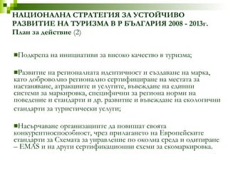 Подкрепа на инициативи за високо качество в туризма; Развитие на регионалната идентичност и създаване на марка, като доброволно регионално сертифициране на местата за настаняване, атракциите и услугите, въвеждане на единни системи за маркировка, специфични за региона норми на поведение и стандарти и др. развитие и въвеждане на екологични стандарти за туристически услуги; Насърчаване организациите да повишат своята конкурентноспособност, чрез прилагането на Европейските стандарти за Схемата за управление по околна среда и одитиране – EMAS и на други сертификационни схеми за екомаркировка. НАЦИОНАЛНА СТРАТЕГИЯ ЗА УСТОЙЧИВО РАЗВИТИЕ НА ТУРИЗМА В Р БЪЛГАРИЯ 2008 - 2013г. План за действие  (2) 