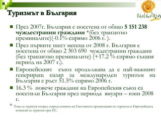 Туризмът в България През 2007г. България е посетена от о бщо  5 151 238  чуждестранни граждани   * (без транзитно преминалите) ( -0.1% спрямо 2006 г.  ) .  През първите шест месеца от 2008 г. България е посетена от о бщо 2 303 690  чуждестранни граждани (без транзитно преминалите) (+17.2 % спрямо същия период на 2007 г.) .  Европейският  съюз продължава да е най-важният генериращ пазар за международен туризъм на България с ръст 51.5% спрямо 2006 г.  16.3 %  повече граждани на Европейския съюз са посетили България през периода  януари – юни 2008 г. *  Това са туристи според определенията на Световната организация по туризъм и Европейската комисия за туризъм при ЕС.   
