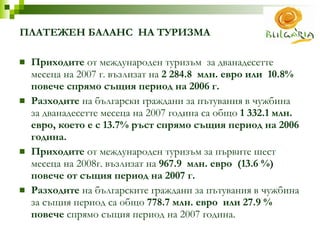 ПЛАТЕЖЕН   БАЛАНС  НА ТУРИЗМА  Приходите  от международен туризъм  за дванадесетте  месеца на 2007 г. възлизат на  2 284.8  млн. евро или  10.8%  повече спрямо същия период на 2006 г. Разходите  на български граждани за пътувания в чужбина за дванадесетте месеца на 2007 година са общо  1 332.1 млн. евро, което е с 13.7% ръст спрямо същия период на 2006 година. Приходите  от международен туризъм за първите шест  месеца на 2008г. възлизат на  967.9  млн. евро  (13 .6 % ) повече от същия период на 2007 г. Разходите  на българските граждани за пътувания в чужбина за същия период са общо  778.7 млн. евро  или 27.9 % повече  спрямо същия период на 2007 година. 