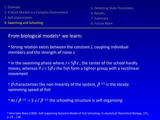 1. Example 2. A Stock Market is a Complex Environment 3. Self-organization 4. Swarming and Schooling 5. Detecting State Transitions 6. Results 7. Summary 8. Future Work From biological models *  we learn: Strong relation exists between the constant  J,  coupling individual members and the strength of noise   In the swarming phase where  J  < 5      , the center of the school hardly moves, whereas if  J  > 5      the fish form a tighter group with a rectilinear movement     characterizes the non-linearity of the system,     -1/2  is the steady swimming speed of fish At  J     -1/2   = 5    /     -1/2  the schooling structure is self-organizing * Hiro-Sato Niwa (1994)  Self-organizing Dynamic Model of Fish Schooling. In  Journal of Theoretical Biology , 171,  p. 23 – 136 
