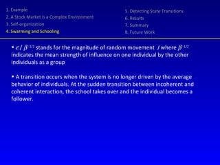 1. Example 2. A Stock Market is a Complex Environment 3. Self-organization 4. Swarming and Schooling 5. Detecting State Transitions 6. Results 7. Summary 8. Future Work    /     -1/2  stands for the magnitude of random movement  J  where     -1/2  indicates the mean strength of influence on one individual by the other individuals as a group A transition occurs when the system is no longer driven by the average behavior of individuals. At the sudden transition between incoherent and coherent interaction, the school takes over and the individual becomes a follower. 
