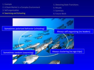 Always clustering (no ego trips) Always self-organizing (no leaders) Sometimes polarized behavior (schooling) Sometimes random (swarming) 1. Example 2. A Stock Market is a Complex Environment 3. Self-organization 4. Swarming and Schooling 5. Detecting State Transitions 6. Results 7. Summary 8. Future Work 