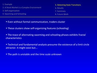 1. Example 2. A Stock Market is a Complex Environment 3. Self-organization 4. Swarming and Schooling 5. Detecting State Transitions 6. Results 7. Summary 8. Future Work Even without formal communication, traders cluster These clusters show self-organizing features (schooling) The trace of alternating swarming and schooling phases exhibits fractal characteristics Technical and fundamental analysts presume the existence of a limit circle attractor. It might exist but... The path is unstable and the time scale unknown 