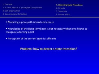 1. Example 2. A Stock Market is a Complex Environment 3. Self-organization 4. Swarming and Schooling 5. Detecting State Transitions 6. Results 7. Summary 8. Future Work Modeling a price path is hard and unsure Knowledge of the (long term) past is not necessary when one knows to recognize a turning point Perception of the current state is sufficient Problem: how to detect a state transition? 