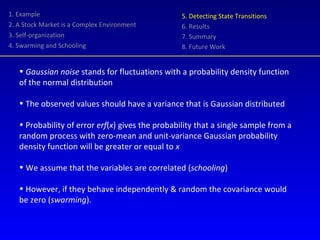 1. Example 2. A Stock Market is a Complex Environment 3. Self-organization 4. Swarming and Schooling 5. Detecting State Transitions 6. Results 7. Summary 8. Future Work Gaussian noise  stands for fluctuations with a probability density function of the normal distribution The observed values should have a variance that is Gaussian distributed Probability of error  erf ( x ) gives the probability that a single sample from a random process with zero-mean and unit-variance Gaussian probability density function will be greater or equal to  x We assume that the variables are correlated ( schooling )  However, if they behave independently & random the covariance would be zero ( swarming ). 