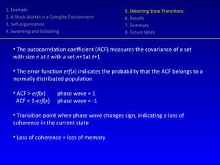 1. Example 2. A Stock Market is a Complex Environment 3. Self-organization 4. Swarming and Schooling 5. Detecting State Transitions 6. Results 7. Summary 8. Future Work The autocorrelation coefficient (ACF) measures the covariance of a set with size  n  at  t  with a set  n +1at  t +1 The error function  erf ( x ) indicates the probability that the ACF belongs to a normally distributed population ACF >  erf ( x )  phase wave = 1 ACF < 1- erf ( x )  phase wave = -1 Transition point when phase wave changes sign, indicating a loss of coherence in the current state Loss of coherence = loss of memory 