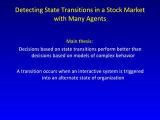 Detecting State Transitions in a Stock Market with Many Agents Main thesis:   Decisions based on state transitions perform better than decisions based on models of complex behavior A transition occurs when an interactive system is triggered into an alternate state of organization 
