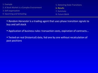 1. Example 2. A Stock Market is a Complex Environment 3. Self-organization 4. Swarming and Schooling 5. Detecting State Transitions 6. Results 7. Summary 8. Future Work Random Harvester  is a trading agent that uses phase transition signals to buy and sell stock Application of business rules: transaction costs, expiration of contracts... Tested on real (historical) data, fed one by one without recalculation of past positions 