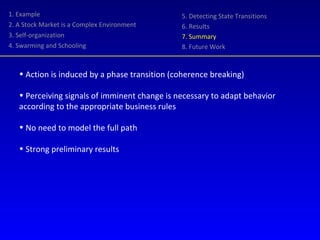 1. Example 2. A Stock Market is a Complex Environment 3. Self-organization 4. Swarming and Schooling 5. Detecting State Transitions 6. Results 7. Summary 8. Future Work Action is induced by a phase transition (coherence breaking) Perceiving signals of imminent change is necessary to adapt behavior according to the appropriate business rules  No need to model the full path  Strong preliminary results 