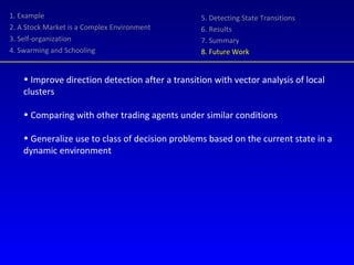 1. Example 2. A Stock Market is a Complex Environment 3. Self-organization 4. Swarming and Schooling 5. Detecting State Transitions 6. Results 7. Summary 8. Future Work Improve direction detection after a transition with vector analysis of local clusters Comparing with other trading agents under similar conditions Generalize use to class of decision problems based on the current state in a dynamic environment 
