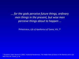 ... for the gods perceive future things, ordinary men things in the present, but wise men perceive things about to happen ... Philostratus,  Life of Apollonius of Tyana , VIII, 7 * * Quoted in Taleb, Nassim N. (2001).  Fooled By Randomness. The Hidden Role of Chance in the Markets and in Life.  New York, NY: Texere, p. 56  