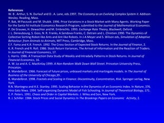 References W. B . Arthur, S. N. Durlauf and D . A. Lane, eds.1997.  The Economy as an Evolving Complex System II . Addison-Wesley. Reading, Mass. P. Bak, M Paczuski and M. Shubik. 1996. Price Variations in a Stock Market with Many Agents. Working Paper for the Santa Fé Institute Economics Research Program, submitted to the  Journal of Mathematical Economics . P. De Grauwe, H. Dewachter and M. Embrechts. 1993.  Exchange Rate Theory , Blackwell, Oxford. J. L. Deneubourg, S. Goss, N. R. Franks, A.Sendova-Franks, C. Detrain and L. Chretien.1990. The Dynamics of Collective Sorting:Robot-like Ants and Ant-like Robots. In J-A Meyer and S. Wilson eds,  Simulation of Adaptive Behaviour: from Animals to Animats , MIT Press, Cambridge, Mass. E.F. Fama and K.R. French. 1992. The Cross-Section of Expected Stock Returns. In the  Journal of Finance , 2. K..R. French and R. Roll. 1986. Stock Return Variances, The Arrival of Information and the Reaction of Traders. In  Journal of Financial Economics , 17. L. Harris. 1986. A Transaction Data Study of Weekly and Intradaily Patterns in Stock Returns. In  Journal of Financial Economics , 16. A. W. Lo and A. C. MacKinlay 1999.  A Non-Random Walk Down Wall Street . Princeton University Press, Princeton. B. Mandelbrot. 1966. Forecast of future prices, unbiased markets and martingale models. In  The Journal of Business of the University of Chicago ,39 . B. Mandelbrot. 1998.  Fractals and Scaling in Finance: Discontinuity, Concentration, Risk . Springer-verlag, New York. R.N. Mantegna and H.E. Stanley. 1995. Scaling Behavior in the Dynamics of an Economic Index. In  Nature , 376. Hiro-Sato Niwa. 1994. Self-organizing Dynamic Model of Fish Schooling. In  Journal of Theoretical Biology , 171. E. P. Peters. 1991.  Chaos and Order in Capital Markets . J. Wiley and Son, New York. R. J. Schiller. 1984. Stock Prices and Social Dynamics In  The Brookings Papers on Economic  Activity , 2. 