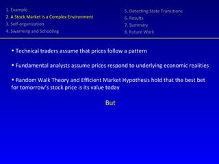 1. Example 2. A Stock Market is a Complex Environment 3. Self-organization 4. Swarming and Schooling 5. Detecting State Transitions 6. Results 7. Summary 8. Future Work Technical traders assume that prices follow a pattern Fundamental analysts assume prices respond to underlying economic realities Random Walk Theory and Efficient Market Hypothesis hold that the best bet for tomorrow’s stock price is its value today But 