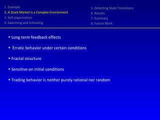 1. Example 2. A Stock Market is a Complex Environment 3. Self-organization 4. Swarming and Schooling 5. Detecting State Transitions 6. Results 7. Summary 8. Future Work Long term feedback effects Erratic behavior under certain conditions Fractal structure Sensitive on initial conditions Trading behavior is neither purely rational nor random 