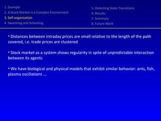 1. Example 2. A Stock Market is a Complex Environment 3. Self-organization 4. Swarming and Schooling 5. Detecting State Transitions 6. Results 7. Summary 8. Future Work Distances between intraday prices are small relative to the length of the path covered, i.e. trade prices are clustered  Stock market as a system shows regularity in spite of unpredictable interaction between its agents We have biological and physical models that exhibit similar behavior: ants, fish, plasma oscillations ... 