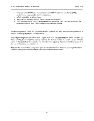 State University DC Network Assessment March 2013
_____________________________________________________________________________________
_____________________________________________________________________________________
10
 For server links all VLANs are trunked to cover Zen VM related move add changes(MACs)
 Jumbo frames are enabled in the DC core switches
 MTU is set to 1500 for all interfaces
 Spanning-Tree is pushed down to the access-layer port channels.
 VPC+ is enabled on the 7ks and 5k aggregates thus positioning STATE UNIVERSITY to utilize the
converged fabric for service redundancy and bandwidth scalability.
The following section covers the utilization of these switches and their interconnecting interfaces in
relation to the migration to the new data center.
To avoid providing redundant information a report from Cisco provided additional details about the DC
Nexus switches, their connectivity and best practices. This OEM assessment also covers a review of Cisco’s
report in the spirit of vendor neutrality and offers direction regarding their recommendations as well at
the end of this section and in section 8.
Note: Sine this assessment is a cursory review of the DC network to determine the impact of moving to the IO data
center the capacity data analyzed was from STATE UNIVERSITY’s Solarwinds systems.
 