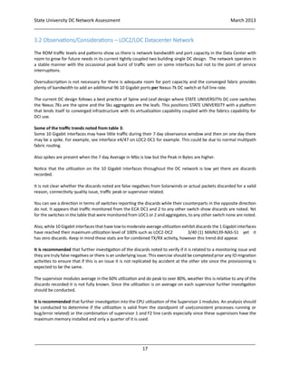 State University DC Network Assessment March 2013
_____________________________________________________________________________________
_____________________________________________________________________________________
17
3.2 Observations/Considerations – LOC2/LOC Datacenter Network
The ROM traffic levels and patterns show us there is network bandwidth and port capacity in the Data Center with
room to grow for future needs in its current tightly coupled two building single DC design. The network operates in
a stable manner with the occasional peak burst of traffic seen on some interfaces but not to the point of service
interruptions.
Oversubscription is not necessary for there is adequate room for port capacity and the converged fabric provides
plenty of bandwidth to add an additional 96 10 Gigabit ports per Nexus 7k DC switch at full line rate.
The current DC design follows a best practice of Spine and Leaf design where STATE UNIVERSITYs DC core switches
the Nexus 7Ks are the spine and the 5ks aggregates are the leafs. This positions STATE UNIVERSITY with a platform
that lends itself to converged infrastructure with its virtualization capability coupled with the fabrics capability for
DCI use.
Some of the traffic trends noted from table 3:
Some 10 Gigabit interfaces may have little traffic during their 7 day observance window and then on one day there
may be a spike. For example, see interface e4/47 on LOC2-DC1 for example. This could be due to normal multipath
fabric routing.
Also spikes are present when the 7 day Average in Mbs is low but the Peak in Bytes are higher.
Notice that the utilization on the 10 Gigabit interfaces throughout the DC network is low yet there are discards
recorded.
It is not clear whether the discards noted are false negatives from Solarwinds or actual packets discarded for a valid
reason, connectivity quality issue, traffic peak or supervisor related.
You can see a direction in terms of switches reporting the discards while their counterparts in the opposite direction
do not. It appears that traffic monitored from the ECA DC1 and 2 to any other switch show discards are noted. Yet
for the switches in the table that were monitored from LOC1 or 2 and aggregates, to any other switch none are noted.
Also, while 10 Gigabit interfaces that have lowto moderate average utilization exhibit discards the 1 Gigabitinterfaces
have reached their maximum utilization level of 100% such as LOC2-DC2 3/40 (1) MAIN139-NAS-S1 yet it
has zero discards. Keep in mind these stats are for combined TX/RX activity, however this trend did appear.
It is recommended that further investigation of the discards noted to verify if it is related to a monitoring issue and
they are truly false negatives or there is an underlying issue. This exercise should be completed prior any IO migration
activities to ensure that if this is an issue it is not replicated by accident at the other site since the provisioning is
expected to be the same.
The supervisor modules average in the 60% utilization and do peak to over 80%, weather this is relative to any of the
discards recorded it is not fully known. Since the utilization is on average on each supervisor further investigation
should be conducted.
It is recommended that further investigation into the CPU utilization of the Supervisor 1 modules. An analysis should
be conducted to determine if the utilization is valid from the standpoint of use(consistent processes running or
bug/error related) or the combination of supervisor 1 and F2 line cards especially since these supervisors have the
maximum memory installed and only a quarter of it is used.
 