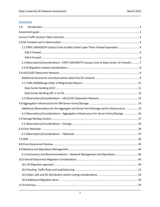 State University DC Network Assessment March 2013
_____________________________________________________________________________________
_____________________________________________________________________________________
1
Contents
1.0 Introduction.................................................................................................................................2
Assessment goals ....................................................................................................................................2
Cursory Traffic Analysis Table overview....................................................................................................3
2.0 DC Firewalls and L3 demarcation .......................................................................................................4
2.1 STATE UNIVERSITY Campus Core to Data Center Layer Three Firewall separation............................4
VSX-3 Firewall..................................................................................................................................6
VSX-4 Firewall..................................................................................................................................6
2.2 Observations/Considerations - STATE UNIVERSITY Campus Core to Data Center L3 Firewalls...........7
2.3 IO Migration related considerations ...............................................................................................8
3.0 LOC2/LOC Datacenter Network..........................................................................................................9
Additional discoveries and observations about the DC network: ..........................................................9
3.1 Traffic ROM(Rough Order of Magnitude) Reports .........................................................................11
Data Center Building LOC2 .............................................................................................................11
Data Center Building LOC 1–L2-59..................................................................................................13
3.2 Observations/Considerations – LOC2/LOC Datacenter Network....................................................17
4.0 Aggregation Infrastructure for VM Server Farms/Storage .................................................................19
Additional Observations for the Aggregate and Server Farm/Storage switch infrastructure ................19
4.1 Observations/Considerations – Aggregation Infrastructure for Server Farms/Storage...................26
5.0 Storage NetApp clusters...................................................................................................................27
5.1 Observations/Considerations – Storage........................................................................................29
6.0 Citrix NetScaler................................................................................................................................34
6.1 Observations/Considerations – NetScaler....................................................................................37
7.0 DNS .................................................................................................................................................38
8.0 Cisco Assessment Review.................................................................................................................39
9.0 Network and Operations Management............................................................................................44
9.1 Conclusions and Recommendations – Network Management and Operations..............................46
10.0 Overall Datacenter Migration Considerations.................................................................................49
10.1 IO Migration approach ...............................................................................................................49
10.2 Routing, Traffic flows and load balancing....................................................................................51
10.3 Open side and DC distribution switch routing considerations .....................................................54
10.4 Additional Migration items.........................................................................................................58
11.0 Summary .......................................................................................................................................59
 