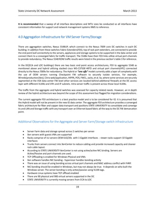 State University DC Network Assessment March 2013
_____________________________________________________________________________________
_____________________________________________________________________________________
19
It is recommended that a sweep of all interface descriptions and MTU sizes be conducted so all interfaces have
consistent information for support and network management systems NMS to reference.
4.0 Aggregation Infrastructure for VM Server Farms/Storage
There are aggregation switches, Nexus 5548UP, which connect to the Nexus 7009 core DC switches in each DC
building. In addition from these switches Fabric Extenders(FEX), top of rack port extenders, are connected to provide
the end point leaf connectivity to the servers, appliances and storage systems to be supported in the data center and
connect them to a converged fabric for traffic transport. The 5548s have their FEX links utilize virtual port-channels
to provide redundancy. The Nexus 5548 ROM traffic results were listed in the previous section’s table 3 for reference.
In the DC(ECA and LOC buildings) there are two basic end point access architectures, FEX to aggregate 5548 as
mentioned above and hybrid utilizing stacked cisco WS-C3750E-48TD and virtual port channels(VPC) connected
directly to the Nexus 7009s for redundancy. The Hybrid or “one offs” model currently adds a layer of complexity with
the use of OEM servers running Checkpoint FW software to securely isolate services. For example,
Wineds(production/dev), Citrix web/application, HIPPA, POS, FWCL, Jacks, et al. So, where some services are securely
segmented at the VSX data center FW level other services are located behind additional firewalls at the DC access
layer with different VLANs and VIPs and IP subnets. Intra server traffic is present across those local VLANs.
The traffic from the aggregate and hybrid switches was assessed for capacity related needs. However, an in depth
review of the hybrid architecture was beyond the scope of this assessment but flagged for migration considerations.
The current aggregate FEX architecture is a best practice model and is to be considered for IO. It is presumed that
the Hybrid model will not be present in the new IO data center. The aggregate FEX architecture provides a converged
fabric architecture for fiber and copper data transport and positions STATE UNIVERSITY to consolidate and converge
its and LAN and Storage traffic with any transport over an Ethernet based fabric all the way to the DC FW demarcation
point.
Additional Observations for the Aggregate and Server Farm/Storage switch infrastructure
 Server Farm data and storage spread across 2 switches per server
 Xen servers with guests VMs are supported
 Racks comprise of 1U servers OEM 610/20s with 1 Gigabit interfaces - newer racks support 10 Gigabit
interfaces
 Trunks from servers connect into XenCenter to reduce cabling and provide increased capacity and cleaner
rack cable layout.
 According to STATE UNIVERSITY XenCenter is not using active/active NIC binding. Servers are
Active/Passive and port-channels are used.
 TCP Offloading is enabled for Windows Physical and VMs
 Xen software handles NIC bonding - hypervisor handles bonding activity
 There was an issue of using bonding across virtual port channels and MAC address conflict with FHRP.
 NIC bonding should be enabled in Windows, but may not always be true. It depends on who built the
Windows server. The server bonding is only active/passive using VLAN tags.
 Hardware Linux systems have TCP offload enabled
 There are 90 physical and 900 virtual servers supported in the DC
 STATE UNIVERSITY is currently moving servers from ECA to LOC
 