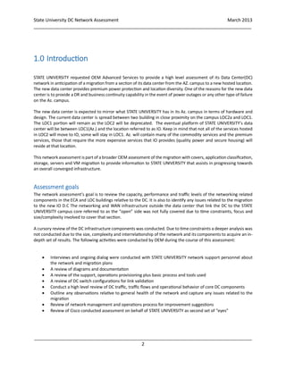 State University DC Network Assessment March 2013
_____________________________________________________________________________________
_____________________________________________________________________________________
2
1.0 Introduction
STATE UNIVERSITY requested OEM Advanced Services to provide a high level assessment of its Data Center(DC)
network in anticipation of a migration from a section of its data center from the AZ. campus to a new hosted location.
The new data center provides premium power protection and location diversity. One of the reasons for the new data
center is to provide a DR and business continuity capability in the event of power outages or any other type of failure
on the Az. campus.
The new data center is expected to mirror what STATE UNIVERSITY has in its Az. campus in terms of hardware and
design. The current data center is spread between two building in close proximity on the campus LOC2a and LOC1.
The LOC1 portion will remain as the LOC2 will be deprecated. The eventual platform of STATE UNIVERSITY’s data
center will be between LOC1(Az.) and the location referred to as IO. Keep in mind that not all of the services hosted
in LOC2 will move to IO, some will stay in LOC1. Az. will contain many of the commodity services and the premium
services, those that require the more expensive services that IO provides (quality power and secure housing) will
reside at that location.
This network assessment is part of a broader OEM assessment of the migration with covers, application classification,
storage, servers and VM migration to provide information to STATE UNIVERSITY that assists in progressing towards
an overall converged infrastructure.
Assessment goals
The network assessment’s goal is to review the capacity, performance and traffic levels of the networking related
components in the ECA and LOC buildings relative to the DC. It is also to identify any issues related to the migration
to the new IO D.C The networking and WAN infrastructure outside the data center that link the DC to the STATE
UNIVERSITY campus core referred to as the “open” side was not fully covered due to time constraints, focus and
size/complexity involved to cover that section.
A cursory review of the DC infrastructure components was conducted. Due to time constraints a deeper analysis was
not conducted due to the size, complexity and interrelationship of the network and its components to acquire an in-
depth set of results. The following activities were conducted by OEM during the course of this assessment:
 Interviews and ongoing dialog were conducted with STATE UNIVERSITY network support personnel about
the network and migration plans
 A review of diagrams and documentation
 A review of the support, operations provisioning plus basic process and tools used
 A review of DC switch configurations for link validation
 Conduct a high level review of DC traffic, traffic flows and operational behavior of core DC components
 Outline any observations relative to general health of the network and capture any issues related to the
migration
 Review of network management and operations process for improvement suggestions
 Review of Cisco conducted assessment on behalf of STATE UNIVERSITY as second set of “eyes”
 