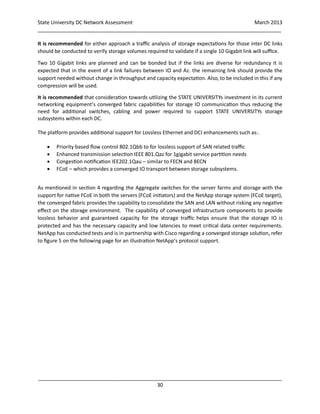 State University DC Network Assessment March 2013
_____________________________________________________________________________________
_____________________________________________________________________________________
30
It is recommended for either approach a traffic analysis of storage expectations for those inter DC links
should be conducted to verify storage volumes required to validate if a single 10 Gigabit link will suffice.
Two 10 Gigabit links are planned and can be bonded but if the links are diverse for redundancy it is
expected that in the event of a link failures between IO and Az. the remaining link should provide the
support needed without change in throughput and capacity expectation. Also, to be included in this if any
compression will be used.
It is recommended that consideration towards utilizing the STATE UNIVERSITYs investment in its current
networking equipment’s converged fabric capabilities for storage IO communication thus reducing the
need for additional switches, cabling and power required to support STATE UNIVERSITYs storage
subsystems within each DC.
The platform provides additional support for Lossless Ethernet and DCI enhancements such as:.
 Priority based flow control 802.1Qbb to for lossless support of SAN related traffic
 Enhanced transmission selection IEEE 801.Qaz for 1gigabit service partition needs
 Congestion notification IEE202.1Qau – similar to FECN and BECN
 FCoE – which provides a converged IO transport between storage subsystems.
As mentioned in section 4 regarding the Aggregate switches for the server farms and storage with the
support for native FCoE in both the servers (FCoE initiators) and the NetApp storage system (FCoE target),
the converged fabric provides the capability to consolidate the SAN and LAN without risking any negative
effect on the storage environment. The capability of converged infrastructure components to provide
lossless behavior and guaranteed capacity for the storage traffic helps ensure that the storage IO is
protected and has the necessary capacity and low latencies to meet critical data center requirements.
NetApp has conducted tests and is in partnership with Cisco regarding a converged storage solution, refer
to figure 5 on the following page for an illustration NetApp’s protocol support.
 