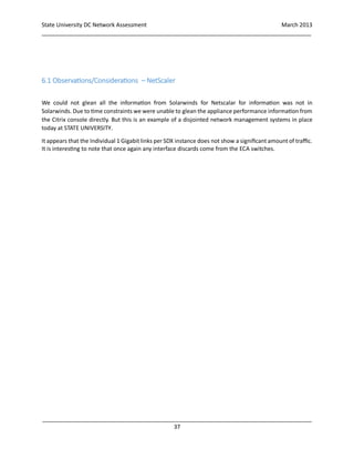 State University DC Network Assessment March 2013
_____________________________________________________________________________________
_____________________________________________________________________________________
37
6.1 Observations/Considerations – NetScaler
We could not glean all the information from Solarwinds for Netscalar for information was not in
Solarwinds. Due to time constraints we were unable to glean the appliance performance information from
the Citrix console directly. But this is an example of a disjointed network management systems in place
today at STATE UNIVERSITY.
It appears that the Individual 1 Gigabit links per SDX instance does not show a significant amount of traffic.
It is interesting to note that once again any interface discards come from the ECA switches.
 