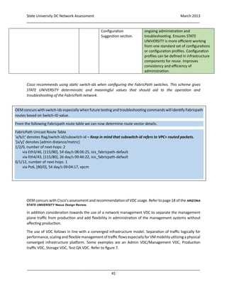 State University DC Network Assessment March 2013
_____________________________________________________________________________________
_____________________________________________________________________________________
41
Configuration
Suggestion section.
ongoing administration and
troubleshooting. Ensures STATE
UNIVERSITY is more efficient working
from one standard set of configurations
or configuration profiles. Configuration
profiles can be defined in infrastructure
components for reuse. Improves
consistency and efficiency of
administration.
Cisco recommends using static switch-ids when configuring the FabricPath switches. This scheme gives
STATE UNIVERSITY deterministic and meaningful values that should aid to the operation and
troubleshooting of the FabricPath network.
OEM concurs with Cisco’s assessment and recommendation of VDC usage. Refer to page 18 of the ARIZONA
STATE UNIVERSITY Nexus Design Review.
In addition consideration towards the use of a network management VDC to separate the management
plane traffic from production and add flexibility in administration of the management systems without
affecting production.
The use of VDC follows in line with a converged infrastructure model. Separation of traffic logically for
performance,scaling and flexible managementof traffic flows especially for VM mobility utilizing a physical
converged infrastructure platform. Some examples are an Admin VDC/Management VDC, Production
traffic VDC, Storage VDC, Test QA VDC. Refer to figure 7.
OEM concurs with switch-ids especially when future testing and troubleshooting commands will identify Fabricpath
routes based on Switch-ID value.
From the following Fabricpath route table we can now determine route vector details.
FabricPath Unicast Route Table
'a/b/c' denotes ftag/switch-id/subswitch-id – Keep in mind that subswitch-id refers to VPC+ routed packets.
'[x/y]' denotes [admin distance/metric]
1/2/0, number of next-hops: 2
via Eth3/46, [115/80], 54 day/s 08:06:25, isis_fabricpath-default
via Eth4/43, [115/80], 26 day/s 09:46:22, isis_fabricpath-default
0/1/12, number of next-hops: 1
via Po6, [80/0], 54 day/s 09:04:17, vpcm
 