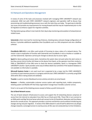 State University DC Network Assessment March 2013
_____________________________________________________________________________________
_____________________________________________________________________________________
44
9.0 Network and Operations Management
A review of some of the tools and processes involved with managing STATE UNIVERSITY network was
conducted. OEM met with STATE UNIVERSITY network engineers and operation staff to discuss how
provisioning and troubleshooting processes occur with the tools they use today. The goal was to identify
any issues and provide any improvements for moving forward and that may be implemented prior to the
IO migration to enhance support for migration activities.
The Operations group utilizes 5main tools for their day to day monitoring and escalation of network/server
related issues.
Solarwinds is their main tool for monitoring of devices, checking status and post change configurations of
devices. It provides additional capabilities than CiscoWorks such as a VM component and also a Netflow
collector.
CiscoWorks LMS 4.0.1 is not often used outside of Ciscoview to view a status of a network device. The
reason is due to duplication of function with Solarwinds and CiscoWorks is not as intuitive or scalable to
use than Solarwinds. Operators cannot push changes to devices due to access rights.
Spork for device polling and server alerts. Sometimes the system does not work when the alert comes in
but they cannot click to further drill down on the device from Spork, so the operator must then conduct a
PING or TRACEROUTE of the DNS name to check the devices availability. Spork is a homegrown STATE
UNIVERSITY solution. Spork provides some easy to follow details but sometime if the backend database is
not available no information is available.
Microsoft Systems Center is not used much but is expected to be a major tool for STATE UNIVERSITY.
Currently an asset inventory process is in progress withthis tool. STATE UNIVERSITY is currently using SCSM
2010 while 2012 is being tested and validated.
Truesite is used to monitor Blackboard service activity and alerts are email based.
Parature – a flexible, customizable customer service system with reporting tools, mobile components,
ticketing system and flexible API that helps organization manage how it handles customer service.
Email is not as part of the ticketing process except to follow-up with CenturyLink
Out of Band Network access:
The out of band network infrastructure to access and support the IO networking devices comprises of
access from the internet to redundant Cisco ASA Fws an Check point FWs. These FWs in turn connect to
an OOB switch and Digi Terminal Server which will connect to the IO CheckPoint, Netscalar and Cisco Nexus
devices for console access. This approach provides a common and familiar service without introducing any
changes during and post migration. A review of the OOB network in and of itself to determine any design
changes towards a converged version to overlay across all DCs was not conducted due to time limitations.
 