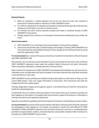 State University DC Network Assessment March 2013
_____________________________________________________________________________________
_____________________________________________________________________________________
45
General Process
 When an issue/alert is noticed operators will act but can only just verify, then escalate to
CenturyLink if network related or related to an STATE UNIVERSITY owner.
 For network related alerts the operator just escalates to CenturyLink by opening a ticket and also
sending an email if ticket is not read in a timely manner.
 For Firewalls and other services operators escalate with ticket or email/call directly to STATE
UNIVERSITY service owner.
 Change requests from customers are forwarded to CentrulyLink and Operations just verifies the
result.
General observations
 STATE UNIVERSITY can send design provisioning changes to CenturyLink to configure.
 CenturyLink only handles Layer 2 related changes and manages L3 routing. STATE UNIVERSITY and
CenturyLink split the responsibilities however at times changes are not self-documented or synced
with each organization’s staff.
It is recommended that a review of the process should occur to determine how best to utilize CenturyLink
with STATE UNIVERSITY staff.
One example is an issue will occur and all operations can do is just escalate to CenturyLink. But, sometimes
STATE UNIVERSITY operations knows about the problem before CenturyLink and when CenturyLink
informs operations, operations is already aware but cannot act further.
Other instances for example are an STATE UNIVERSITY service(application/database etc.) will just cease on
a Windows server and Operations will have to escalate to the owner whereas they could have conducted
a reset procedure to save a step.
STATE UNIVERSITY cannot self-document network interface descriptions or other items to show up in the
current NMS systems. They must supply information to CenturyLink. Then CenturyLink will make the
changes but they don’t always appear.
Pushing configuration changes out through the systems is not utilized fully and relied for CenturyLink to
handle for networking devices.
In Solarwinds there are instances where discarded or error frames show up on interfaces but those are
false negatives or information is incomplete either due to product support of end device or information is
missing in the device to be reported to Solarwinds.
Operators would like the capability to drill further down from the alert to verify the devices status in detail.
It is recommended that a review of the process between operations and CenturyLink should be conducted
for overlapping or under lapping use. For example, one question is would it be more efficient for STATE
UNIVERSITY if STATE UNIVERSITY operations were trained to conduct the Level one or troubleshooting to
provided increased problem isolation, improved discovery and possible resolution before handing it to
CenturyLink or STATE UNIVERSITY service owner.
 