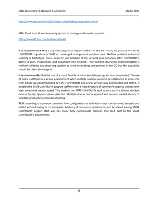 State University DC Network Assessment March 2013
_____________________________________________________________________________________
_____________________________________________________________________________________
48
http://www.cisco.com/en/US/products/sw/netmgtsw/products.html
IBMs Tivoli is an all encompassing system to manage multi-vendor systems
http://www-01.ibm.com/software/tivoli/
It is recommended that a separate project to deploy Netflow in the DC should be pursued for STATE
UNIVERSITY regardless of NMS or converged management solution used. Netflow provides enhanced
visibility of traffic type, levels, capacity, and behavior of the network plus enhances STATE UNIVERSITY’s
ability to plan, troubleshoot and document their network. Their current Solarwinds implementation is
Netflow collecting and reporting capable as is the networking components in the DC thus this capability
should be taken advantage of.
It is recommended that the use of a more flexible terminal emulation program is recommended. The use
of putty is difficult in a virtual environment when multiple session needs to be established at once. Zoc
from Emtec was recommended to STATE UNIVERSITY and a trial version was downloaded and tested. It
enables the STATE UNIVERSITY support staff to create a host directory of commonly accessed devices with
login credential already added. This enables the STATE UNIVERSITY staff to sort out in a tabbed window
devices by site, type or custom selection. Multiple devices can be opened and sessions started at once to
facilitate productivity in troubleshooting.
REXX recording of common command line configuration or validation steps can be saved, re-used and
edited without having to cut and paste. A library of common scripts/macros can be shared among STATE
UNIVERSITY support staff. Zoc has many fully customizable features that lend itself to the STATE
UNIVERSITY’s environment.
 