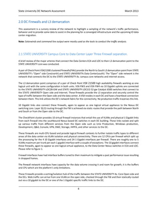 State University DC Network Assessment March 2013
_____________________________________________________________________________________
_____________________________________________________________________________________
4
2.0 DC Firewalls and L3 demarcation
This assessment is a cursory review of the network to highlight a sampling of the network’s traffic performance,
behavior and to provide some data to assist in the planning for a converged infrastructure and the upcoming IO data
center migration.
Note: Solarwinds and command line output were mostly used as the tools to conduct the traffic analysis.
2.1 STATE UNIVERSITY Campus Core to Data Center Layer Three Firewall separation.
A brief review of the major arteries that connect the Data Centers ECA and LOC to their L3 demarcation point to the
STATE UNIVERSITY core was conducted.
A pair of Check Point VSX21500 clustered firewalls(FWs) provide the North to South L3 demarcation point from STATE
UNIVERSITY’s “Open” side Core(north) and STATE UNIVERSITYs Data Center(south). The “Open” side network is the
network that connects the DC to the STATE UNIVERSITY Az. campus core networks and internet access.
The L3 demarcation point comprises of a pair of Check Point VSX 21500 high availability firewalls working as one
logical unit with the same configuration in both units. VSX-FW3 and VSX-FW4 via 10 Gigabit uplinks are connected
to the STATE UNIVERSITY-LOC2B-GW and STATE UNIVERSITY-LOC1l2-52-gw Catalyst 6500 switches that connect to
the STATE UNIVERSITY Open side and Internet. These firewalls provide the L3 separation and securely control the
type of traffic between the Open side and the data center. A VSX resides in each DC and have a heartbeat connection
between them. This link utilizes the DC’s network fabric for the connectivity. No production traffic traverses this link.
10 Gigabit links also connect these firewalls, again to appear as one logical virtual appliance to the Nexus DC
switching core. Layer 3(L3) routing through the FW is achieved via static routes that provide the path between North
and South or from the Open side to the DC.
The CheckPoint cluster provides 10 virtual firewall instances that entail the use of VLANs and physical 1 Gigabit links
from each firewall into the southbound Nexus based DC switches in each DC building. These links isolate and split
up various traffic from different services from the Open side such as Unix Production, Windows production,
Development, Q&A, Console, VPN, DMZ, Storage, HIPPA, and other services to the DC.
These firewalls are multi-CPU based and provide logical firewall contexts to further isolate traffic types to different
areas of the data center via VLAN isolation and physical connectivity. There are 12 CPUs per firewall which split up
the processing for the 4 10 Gigabit interfaces and 24 1 Gigabit interfaces per firewall. There are roughly one to 5
VLANs maximum per trunk per each 1 gigabit interface with a couple of exceptions. The 10 gigabit interfaces connect
these firewalls, again to appear as one logical virtual appliance, to the Data Center Nexus switches in ECA and LOC.
Please refer to figure 1.
Firewall interfaces have had interface buffers tuned to their maximum to mitigate a past performance issue resulting
in dropped frames.
The firewall network interfaces have capacity for the data volume crossing it and room for growth, it is the buffers
and CPU which are the platform’s only limitations.
These Firewalls provide a sorting/isolation hub of the traffic between the STATE UNIVERSITY Az. Core Open side and
the DCs. Web traffic can arrive from one VLAN on the open side, checked through the FW and then statically routed
out via a 10 gigabit to the DC or one of the 1 Gigabit specific traffic links to the DC.
 