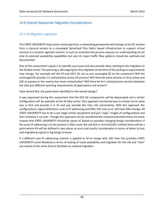 State University DC Network Assessment March 2013
_____________________________________________________________________________________
_____________________________________________________________________________________
49
10.0 Overall Datacenter Migration Considerations
10.1 IO Migration approach
The STATE UNIVERSITY data center landscape from a networking perspective will change as the DC evolves
from a classical version to a converged Spine/Leaf Clos Fabric based infrastructure to support virtual
services in a location agnostic manner. In such an evolution the process requires an understanding of not
only its planned availability capabilities but also its major traffic flow patterns should be outlined and
documented.
One of this assessment’s goals is to identify any issues and also provide ideas relating to the migration to
the IO data center. The planning is still ongoing for this migrationat the time of this writing so requirements
may change. For example will the IO and LOC1 DC act as one converged DC to the customers? Will the
converged DC provide 1+1 active/active across all services? Will there be some services in IO as active and
LOC as passive or the reverse but never active/active? Will there be N+1 active/passive services between
the sites but different synching requirements of applications and servers?
Have shared fate risk points been identified in the overall design?
It was expressed during this assessment that the ECA DC components will be deprecated and a similar
configuration will be available at the IO data center. One approach mentioned was to simply mirror what
was in ECA and provide it in IO and just provide the inter site connectivity. With this approach the
configurations, logical definitions such as IP addressing and DNS, FW rules et al. will have little change. All
STATE UNIVERSITY has to do is pre stage similar equipment and just “copy” images of configurations and
then schedule a cut over. Though this approach can be considered the simplest and safest there are some
caveats that STATE UNIVERSITY should be aware of. Based on possible changing design considerations if
the same IP addressing is to be present in IO(to cover the old ECA or mix ECA/LOC entities) there will be a
point where IPs will be defined in two places at once and careful consideration in terms of when to test
and migration(surgical or big bang) increase.
If a different new IP addressing scheme is applied to IO to merge with LOC then this provides STATE
UNIVERSITY some flexibility in terms of testing of route availability and migration for the old and “new”
can coexist at the same time to facilitate an ordered migration.
 