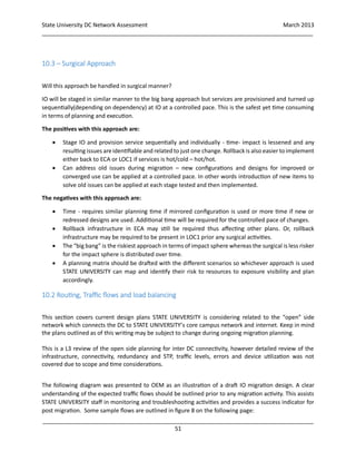 State University DC Network Assessment March 2013
_____________________________________________________________________________________
_____________________________________________________________________________________
51
10.3 – Surgical Approach
Will this approach be handled in surgical manner?
IO will be staged in similar manner to the big bang approach but services are provisioned and turned up
sequentially(depending on dependency) at IO at a controlled pace. This is the safest yet time consuming
in terms of planning and execution.
The positives with this approach are:
 Stage IO and provision service sequentially and individually - time- impact is lessened and any
resulting issues are identifiable and related to just one change. Rollback is also easier toimplement
either back to ECA or LOC1 if services is hot/cold – hot/hot.
 Can address old issues during migration – new configurations and designs for improved or
converged use can be applied at a controlled pace. In other words introduction of new items to
solve old issues can be applied at each stage tested and then implemented.
The negatives with this approach are:
 Time - requires similar planning time if mirrored configuration is used or more time if new or
redressed designs are used. Additional time will be required for the controlled pace of changes.
 Rollback infrastructure in ECA may still be required thus affecting other plans. Or, rollback
infrastructure may be required to be present in LOC1 prior any surgical activities.
 The “big bang” is the riskiest approach in terms of impact sphere whereas the surgical is less risker
for the impact sphere is distributed over time.
 A planning matrix should be drafted with the different scenarios so whichever approach is used
STATE UNIVERSITY can map and identify their risk to resources to exposure visibility and plan
accordingly.
10.2 Routing, Traffic flows and load balancing
This section covers current design plans STATE UNIVERSITY is considering related to the “open” side
network which connects the DC to STATE UNIVERSITY’s core campus network and internet. Keep in mind
the plans outlined as of this writing may be subject to change during ongoing migration planning.
This is a L3 review of the open side planning for inter DC connectivity, however detailed review of the
infrastructure, connectivity, redundancy and STP, traffic levels, errors and device utilization was not
covered due to scope and time considerations.
The following diagram was presented to OEM as an illustration of a draft IO migration design. A clear
understanding of the expected traffic flows should be outlined prior to any migration activity. This assists
STATE UNIVERSITY staff in monitoring and troubleshooting activities and provides a success indicator for
post migration. Some sample flows are outlined in figure 8 on the following page:
 