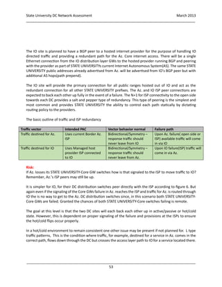 State University DC Network Assessment March 2013
_____________________________________________________________________________________
_____________________________________________________________________________________
53
The IO site is planned to have a BGP peer to a hosted internet provider for the purpose of handling IO
directed traffic and providing a redundant path for the Az. Core internet access. There will be a single
Ethernet connection from the IO distribution layer GWs to the hosted provider running BGP and peering
with the provider as part of STATE UNIVERSITYs current Internet Autonomous System(AS). The same STATE
UNIVERSITY public addresses already advertised from Az. will be advertised from IO’s BGP peer but with
additional AS hops(path prepend).
The IO site will provide the primary connection for all public ranges hosted out of IO and act as the
redundant connection for all other STATE UNIVERSITY prefixes. The Az. and IO ISP peer connections are
expected to back each other up fully in the event of a failure. The N+1 for ISP connectivity to the open side
towards each DC provides a salt and pepper type of redundancy. This type of peering is the simplest and
most common and provides STATE UNIVERSITY the ability to control each path statically by dictating
routing policy to the providers.
The basic outline of traffic and ISP redundancy
Traffic vector Intended PAC Vector behavior normal Failure path
Traffic destined for Az. Uses current Border Az.
ISP
Bidirectional/Symmetry –
response traffic should
never leave from IO
Upon Az. failure( open side or
ISP) available traffic will come
in via IO
Traffic destined for IO Uses Managed host
provider ISP connected
to IO
Bidirectional/Symmetry –
response traffic should
never leave from Az.
Upon IO failure(ISP) traffic will
come in via Az.
Risk:
If Az. losses its STATE UNIVERSITY-Core GW switches how is that signaled to the ISP to move traffic to IO?
Remember, Az.’s ISP peers may still be up.
It is simpler for IO, for their DC distribution switches peer directly with the ISP according to figure 6. But
again even if the signaling of the Core GWs failure in Az. reaches the ISP and traffic for Az. is routed through
IO the is no way to get to the Az. DC distribution switches since, in this scenario both STATE UNIVERSITY-
Core GWs are failed. Granted the chances of both STATE UNIVERSITY-Core switches failing is remote.
The goal at this level is that the two DC sites will each back each other up in active/passive or hot/cold
state. However, this is dependent on proper signaling of the failure and provisions at the ISPs to ensure
the hot/cold flips occur properly.
In a hot/cold environment to remain consistent one other issue may be present if not planned for. L type
traffic patterns, This is the condition where traffic, for example, destined for a service in Az. comes in the
correct path, flows down through the DC but crosses the access layer path to IO for a service located there.
 