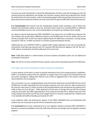 State University DC Network Assessment March 2013
_____________________________________________________________________________________
_____________________________________________________________________________________
54
If services are to be hot/cold then it should be reflected down into DC as well. Not including any inter DC
syncing services for applications and storage, but customer requests where they originated from should
be serviced from the same location. Until an active/active global traffic directed type of environment is in
place and services are present at either site at the same time this type of traffic flow should not be present.
It is recommended that research into the consideration towards either providing a set of utility links
between the distribution switch at each site. And that further research to including EIGRP as additional
successors/feasible succors or the use of tracking objects to bring the up interfaces when needed.
For advance internet load balancing STATE UNIVERSITY may require the use of IBGP peers between the
sites however this would require additional research since the BGP peers on the Az. border side are not
directly accessible from IO and may require engineering for the IBGP peers connection, crossing routing
boundaries, FWs etc. An IBGP connection is currently not planned between the DCs.
Additionally the use of ANYCAST FHRP or a global traffic manger deployed at each site can provide the
active/active load balancing required with the requisite DNS planning and staging at the ISP. But the L
traffic pattern consideration should be addressed at the same time.
Note: Traffic flow patterns or determination of service locations and failover plans are not defined yet
according to CenturyLink.
Note: The ISP has not been selected and only customer routes will be advertised towards the IO BGP peer.
10.4 Open side and DC distribution switch routing considerations
In some respects at this level it is easier to provide redundancy due to the routing protocol’s capabilities.
EIGRP is an excellent protocol that has capability to support equal and unequal cost load balancing and
very quick convergence. Adding other features such as BFD as suggested later in this section, improves
failure detection and convergence.
The current plan is to use a weighted default route that will be advertised into IOs EIGRP AS from the IO
ISP BGP peer so traffic originating from IO to outside customers cross over to the Az. GWs to head out to
the internet unless there is a failure and the IO ISP provided default route will become the preference for
traffic to flow out of its ISP peer. Traffic destined to IO will come in through the new ISP link and leave
using the same path. But traffic originating from IO to customers will take the Az. default route out of the
campus border and not the new ISP due to the weight? Correct? Is reverse is expected if Az.’s default route
is not available will traffic be heading out towards IO’s ISP?
A pre migration traffic and performance analysis of the STATE UNIVERSITY-Core and Distribution GW
switches was not conducted as was for the DC components due to time.
It is recommend that one be conducted prior to any migration activity to provide STATE UNIVERSITY a
baseline to compare any MyState University traffic drop off levels and changes once IO migration activities
progress.
 