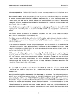 State University DC Network Assessment March 2013
_____________________________________________________________________________________
_____________________________________________________________________________________
55
It is recommended that STATE UNIVERSITY verifies this plan to ensure no asymmetrical traffic flows occur.
It is recommended that STATE UNIVERSITY apply route maps and tag routes from each peer or at least the
IO internet customer routes to provide Operations and support staff an easier method to identify and
classify routes from peer and DC location in EIGRP. This option provides STATE UNIVERSITY additional
capabilities to filter, or apply any policy routing when needed based on a simple tag without having to look
at prefixes to determine origin.
If new IP addressing is applied at IO there are going to be new(foreign) prefixes in the Open side’s EIGRP
topology table and routing tables so an easier method to identify help in support and administration
efforts.
The IO site is planned to connect to the same STATE UNIVERSITY Core GWs IO STATE UNIVERSITY-GW1/2
and is planned to participate in the same EIGRP AS.
The IO distribution layer 6500s GWs will not form EIGRP neighbor relationships with the Az. distribution
layer 6500 GWs. It was mentioned the possibility of “utility” links between the two based on the remote
risk discussed earlier.
EIGRP will provide the routing visibility and pivoting between the sites from the Az. STATE UNIVERSITY
Core GW1 and 2 routers. There will be successors and feasible successors for each site in each STATE
UNIVERSITY Core GW1 and GW2 routers. As of this writing the current plan is for IO to have unique IP
prefixes advertised out of IO in EIGRP.
If IO uses new IP addressing the use of unique(new) prefixes lends itself well to a surgical migration
approach, for IO devices/services can have a pre-staged IP addressed assigned and its current ECA/LOC
one. The IO service can be tested independently and when ready to be turned up at new site several
“Swtich Flipping” mechanisms can be present such as just adding and removing of redistributed static
routes on either side to make new prefix present. Of course any flipping mechanism will require the
respective relationship with DNS and Netscalar.
It is planned to have All IO subnets advertised from both IO distribution gateways to both STATE
UNIVERSITY-Core1 and STATE UNIVERSITY-Core2. Load balancing from Az. to IO to these subnets will be
done by EIGRP.
With this approach there will be an unequal load balancing at the prefix level. If IO’s connections were on
a single device Core1 for example then IOS will per destination load balance across equal coast interfaces
automatically. But with the inter STATE UNIVERSITY-Core1/2 links adding to the prefix’s metric based on
direction this may get skewed and traffic is not truly balanced based on what STATE UNIVERSITY-Core GW
it came in on towards an IO destination. Was this expected/planned? Or is a variance planned for EIGRP?
For the DC routes to be advertised from the IO gateway new static routes in IO’s distribution GWs will be
added and redistributed into EIGRP, the same practice currently in the ECA/LOC distribution layer GWs.
 